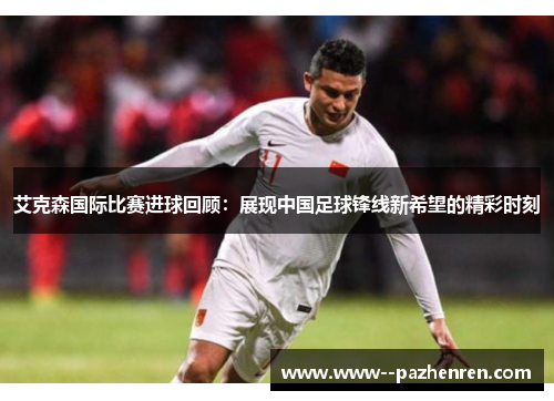 艾克森国际比赛进球回顾:展现中国足球锋线新希望的精彩时刻 艾克森国际比赛进球回顾:展现中国足球锋线新希望的精彩时刻