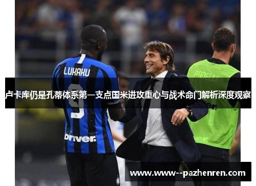 卢卡库仍是孔蒂体系第一支点国米进攻重心与战术命门解析深度观察