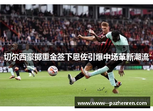 切尔西豪掷重金签下恩佐引爆中场革新潮流