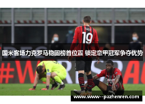 国米客场力克罗马稳固榜首位置 锁定意甲冠军争夺优势 国米客场力克罗马稳固榜首位置 锁定意甲冠军争夺优势