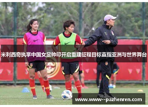 米利西奇执掌中国女足帅印开启重建征程目标直指亚洲与世界舞台