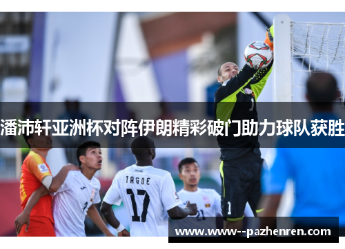 潘沛轩亚洲杯对阵伊朗精彩破门助力球队获胜 潘沛轩亚洲杯对阵伊朗精彩破门助力球队获胜